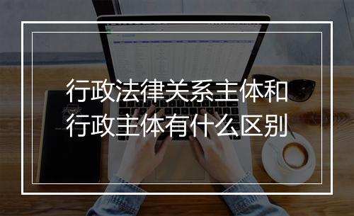 行政法律关系主体和行政主体有什么区别