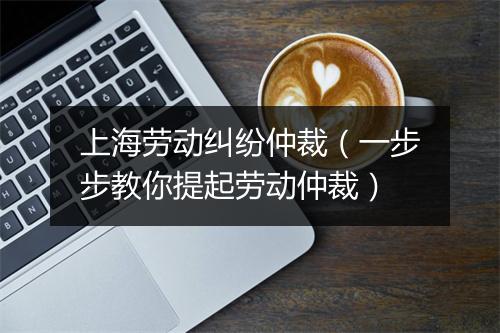 上海劳动纠纷仲裁（一步步教你提起劳动仲裁）