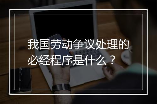 我国劳动争议处理的必经程序是什么？