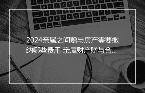 2024亲属之间赠与房产需要缴纳哪些费用 亲属财产赠与合同合集10篇