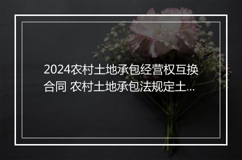 2024农村土地承包经营权互换合同 农村土地承包法规定土地承包经营全互换