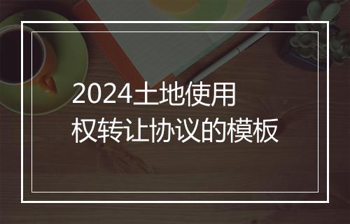 2024土地使用权转让协议的模板
