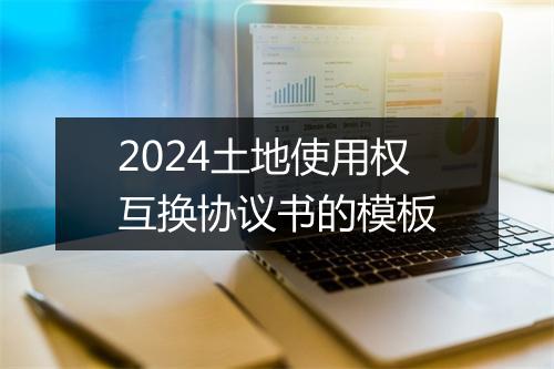 2024土地使用权互换协议书的模板