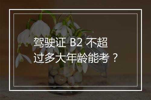 驾驶证 B2 不超过多大年龄能考？
