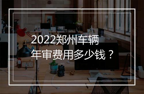 2022郑州车辆年审费用多少钱？