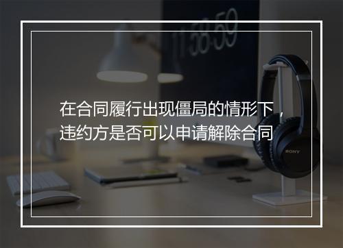 在合同履行出现僵局的情形下，违约方是否可以申请解除合同