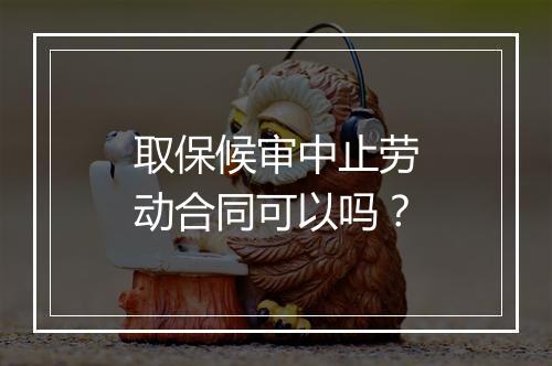 取保候审中止劳动合同可以吗？