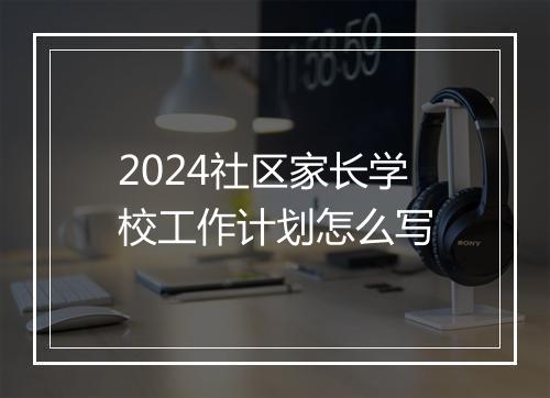 2024社区家长学校工作计划怎么写