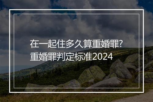 在一起住多久算重婚罪?重婚罪判定标准2024