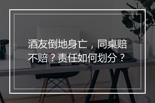酒友倒地身亡，同桌赔不赔？责任如何划分？