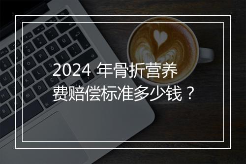 2024 年骨折营养费赔偿标准多少钱？