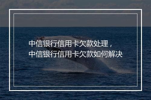 中信银行信用卡欠款处理 ,中信银行信用卡欠款如何解决