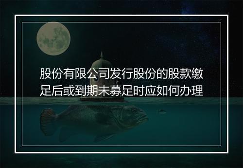 股份有限公司发行股份的股款缴足后或到期未募足时应如何办理