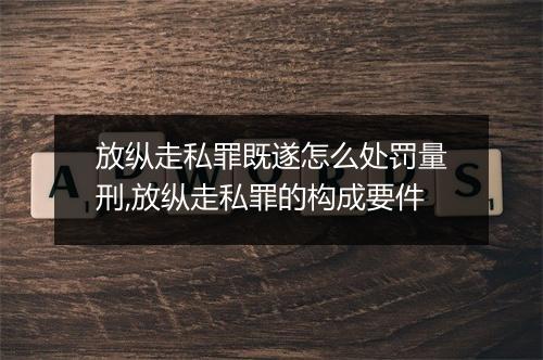 放纵走私罪既遂怎么处罚量刑,放纵走私罪的构成要件