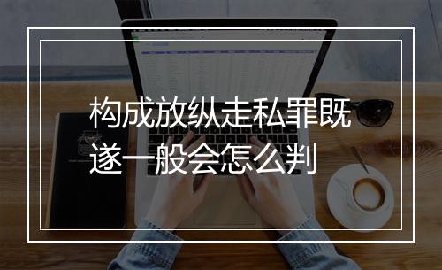 构成放纵走私罪既遂一般会怎么判