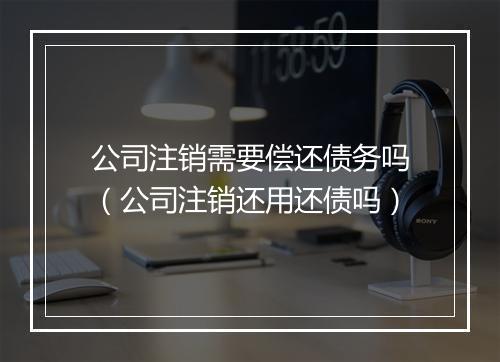 公司注销需要偿还债务吗（公司注销还用还债吗）