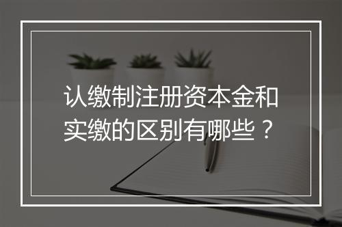 认缴制注册资本金和实缴的区别有哪些？