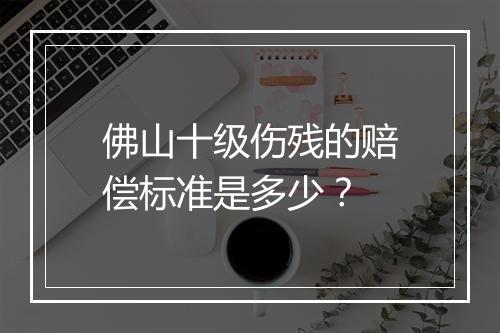 佛山十级伤残的赔偿标准是多少？