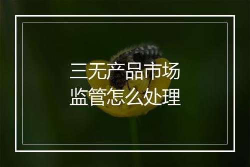 三无产品市场监管怎么处理