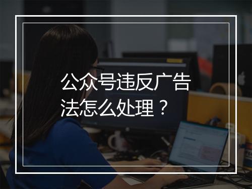 公众号违反广告法怎么处理？