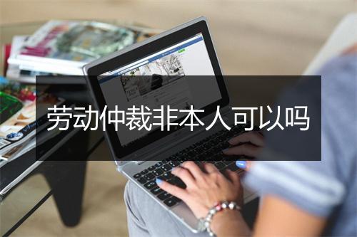 劳动仲裁非本人可以吗
