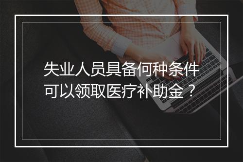 失业人员具备何种条件可以领取医疗补助金？