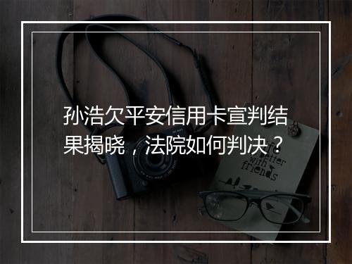 孙浩欠平安信用卡宣判结果揭晓，法院如何判决？