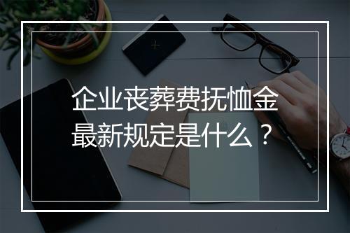 企业丧葬费抚恤金最新规定是什么？