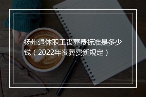 扬州退休职工丧葬费标准是多少钱（2022年丧葬费新规定）