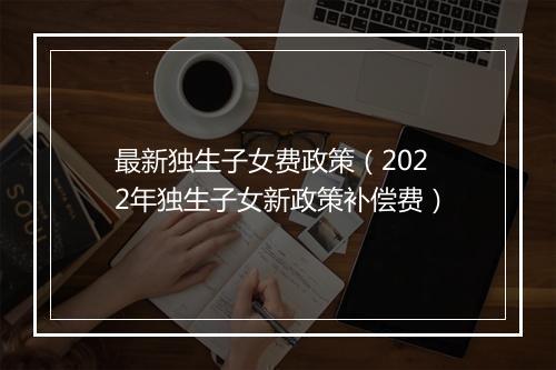 最新独生子女费政策（2022年独生子女新政策补偿费）