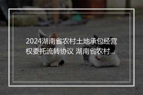 2024湖南省农村土地承包经营权委托流转协议 湖南省农村土地承包法