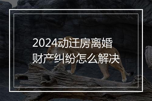2024动迁房离婚财产纠纷怎么解决
