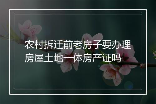 农村拆迁前老房子要办理房屋土地一体房产证吗