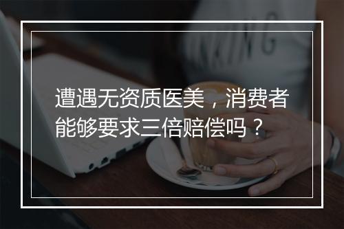 遭遇无资质医美，消费者能够要求三倍赔偿吗？