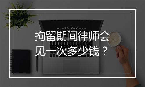 拘留期间律师会见一次多少钱？