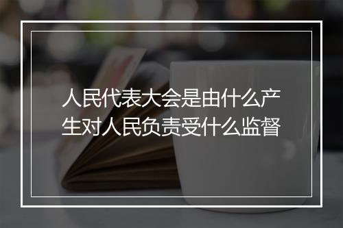 人民代表大会是由什么产生对人民负责受什么监督