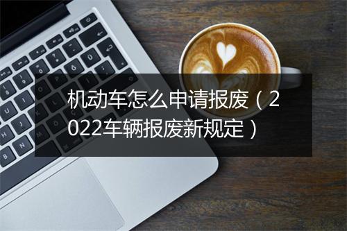 机动车怎么申请报废（2022车辆报废新规定）