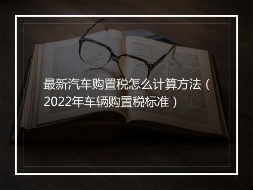 最新汽车购置税怎么计算方法（2022年车辆购置税标准）