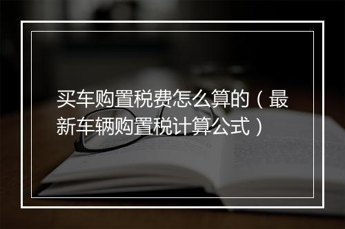 买车购置税费怎么算的（最新车辆购置税计算公式）