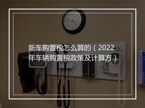新车购置税怎么算的（2022年车辆购置税政策及计算方）