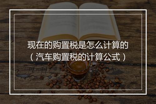 现在的购置税是怎么计算的（汽车购置税的计算公式）