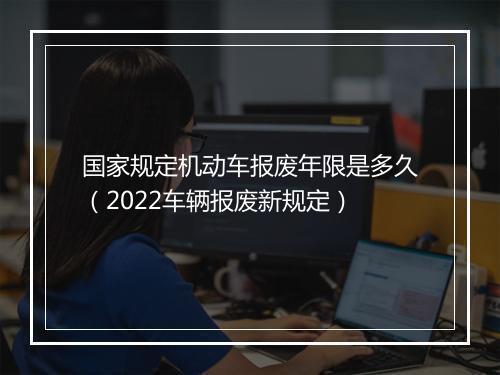 国家规定机动车报废年限是多久（2022车辆报废新规定）