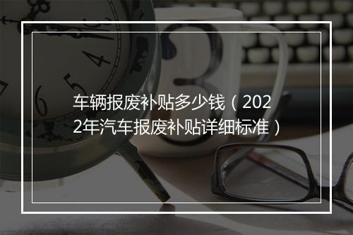 车辆报废补贴多少钱（2022年汽车报废补贴详细标准）
