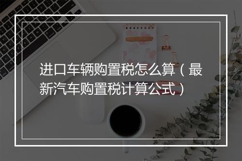 进口车辆购置税怎么算（最新汽车购置税计算公式）
