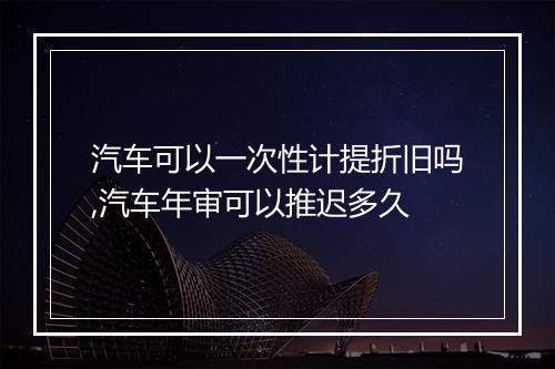 汽车可以一次性计提折旧吗,汽车年审可以推迟多久
