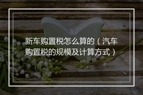 新车购置税怎么算的（汽车购置税的规模及计算方式）