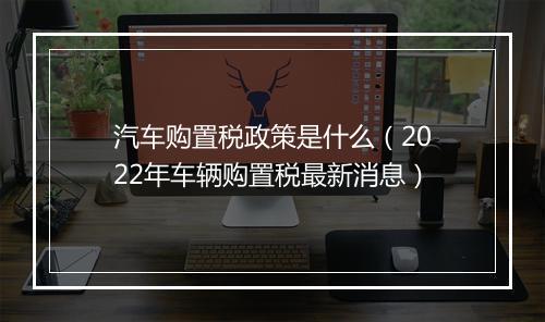 汽车购置税政策是什么（2022年车辆购置税最新消息）