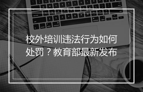 校外培训违法行为如何处罚？教育部最新发布