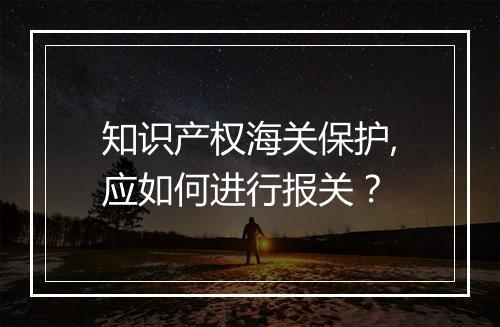 知识产权海关保护,应如何进行报关？