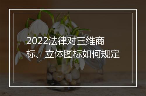 2022法律对三维商标、立体图标如何规定